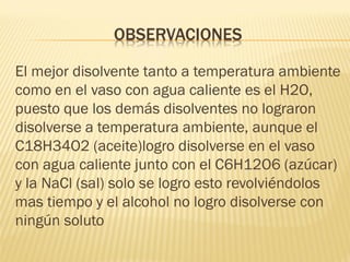 OBSERVACIONES 
El mejor disolvente tanto a temperatura ambiente como en el vaso con agua caliente es el H2O, puesto que los demás disolventes no lograron disolverse a temperatura ambiente, aunque el C18H34O2 (aceite)logro disolverse en el vaso con agua caliente junto con el C6H12O6 (azúcar) y la NaCl (sal) solo se logro esto revolviéndolos mas tiempo y el alcohol no logro disolverse con ningún soluto  