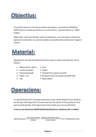 Pàgina 3
A la pràctica d’avui ens han dit que havíem de preparar una dissolució 0,035M de
NaOH tenint en compte que estava en un envàs de 5m i que havia de ser en 100ml
d’aigua.
Sabent això i amb l’ajut del llibre sobre les dissolucions , ens hem posat a calcular les
operacions necessàries i un cop hem acabat em procedit amb la pràctica de la següent
manera.
Seguidament una llista del material necessari o que es podria necessitar per a fer la
pràctica:
 Matràs aforat 100 ml Pera
 Vas de precipitats Embut
 Proveta graduada Dissolvent (en aquest cas H2O)
 Pipeta 1 ml Dissolució mare ( en aquest cas NaOH 5M)
 Tap Pipeta petita
En aquesta dissolució hi ha poques operacions ja que només disposem d’un producte
per barrejar amb l’aigua H2O. Així que el que hem de calcular és la quantitat de solut
que em de de barrejar amb l’aigua tenint amb compte que ja és una dissolució.
1.Com és una dissolució 0,035M (0,035mols/litre)d’una substància 5M en 100ml:
100ml dissolució ·
0.035 𝑚𝑜𝑙𝑠 𝑁𝑎𝑂𝐻
1000ml
·
1000 ml dissolució mare
5𝑚𝑜𝑙𝑠 𝑁𝑎𝑂𝐻
= 0,7 ml dissolució mare
 