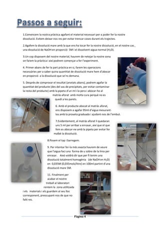 Pàgina 4
1.Comencem la nostra pràctica agafant el material necessari per a poder fer la nostre
dissolució. Evitem deixar-nos res per evitar trencar coses durant els trajectes.
2.Agafem la dissolució mare amb la que ens ha tocar fer la nostre dissolució, en el nostre cas ,
una dissolució de NaOH en proporció 5M i el dissolvent aigua normal (H2O).
3.Un cop disposem del nostre material, haurem de netejar la nostre zona
on farem la pràctica i així podrem començar a fer l’experiment.
4. Primer abans de fer la part pràctica en si, farem les operacions
necessàries per a saber quina quantitat de dissolució mare hem d’abocar
en proporció a la dissolució que se’ns demana.
5. Després de comprovar el resultat (anotats abans), podrem agafar la
quantitat del producte (des del vas de precipitats, per evitar contaminar
la resta del producte) amb la pipeta d’un ml i la pera i abocar-ho al
matràs aforat amb molta cura perquè no es
quedi a les parets.
6. Amb el producte abocat al matràs aforat,
ens disposem a agafar 95ml d’aigua mesurant-
los amb la proveta graduada i ajudant-nos de l’embut.
7.Evidentement, al matràs aforat li quedaran
uns 5 ml per arribar a enrasar, així que el que
fem es abocar-ne amb la pipeta per evitar fer
malbé la dissolució.
8.Posem el tap i barregem.
9. Per intentar fer-la més exacta haurem de veure
que l’aigua faci una forma de u sobre de la línia per
enrasar. Això voldrà dir que per fi tenim una
dissolució totalment homogènia (de NaOHen H2O)
en 0,035M (0,035mols/litre) en 100ml partint d’una
dissolució mare 5M.
11. Finalment per
acabar el nostre
treball al laboratori
rentem la zona utilitzada
i els materials i els guardem al seu lloc
corresponent, preocupant-nos de que no
falti res.
 