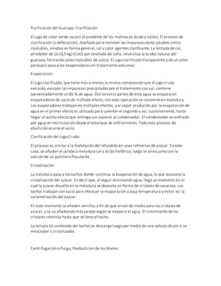 Purificación del Guarapo: Clarificación:
El jugo de color verde oscuro procedente de los molinos es ácido y turbio. El proceso de
clarificación (o defecación), diseñado para remover las impurezas tanto solubles como
insolubles, emplea en forma general, cal y calor agentes clarificante. La lechada de cal,
alrededor de 16 (0,5 kg) (CaO) por tonelada de caña, neutraliza la acidez natural del
guarapo, formando sales insolubles de calcio. El jugo clarificado transparente y de un color
parduzco pasa a los evaporadores sin tratamiento adicional.
Evaporación:
El jugo clarificado, que tiene más o menos la misma composición que el jugo crudo
extraído, excepto las impurezas precipitadas por el tratamiento con cal, contiene
aproximadamente un 85 % de agua. Dos terceras partes de esta agua se evapora en
evaporadores de vacío de múltiple efecto, con esta operación se convierte en matadura.
Los evaporadores trabajan en múltiples efectos, y el vapor producido por la evaporación de
agua en el primer efecto es utilizado para calentar el segundo y así, sucesivamente, hasta
llegar al quinto efecto que entrega sus vapores al condensador. El condensador es enfriado
por agua en recirculación desde el estanque de enfriamiento. Todo esta proceso de
ebullición ocurre al vacío.
Clarificación del Jugo Crudo:
El proceso es similar a la fosfatación del refundido en unas refinerías de azúcar. En este
caso, se añaden al jarabe o meladura cal y ácido fosfórico, luego se airea junto con la
adición de un polímero floculante.
Cristalización
La meladura pasa a los tachos donde continúa la evaporación de agua, lo que ocasiona la
cristalización del azúcar. Es decir que, al seguir eliminando agua, llega un momento en el
cual la azúcar disuelta en la meladura se deposita en forma de cristales de sacarosa. Los
tachos trabajan con vacío para efectuar la evaporación a baja temperatura y evitar así la
caramelización del azúcar.
En este momento se añaden semillas a fin de que sirvan de medio para los cristales de
azúcar, y se va añadiendo más jarabe según se evapora el agua. El crecimiento de los
cristales continúa hasta que se llena el tacho.
La templa (el contenido del tacho) se descarga luego por medio de una válvula de pie a un
mezclador o cristalizador.
Centrifugación o Purga; Reebullicion de las Mieles:
 