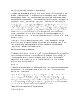 Nuevos Procesos para la Operación en Pequeña Escala:
El proceso mas reciente en el separador TILBY, la caña se corta longitudinalmente en dos
mitades, cada mitad pasa por su propio separador de manera que la médula es removida
del interior de la corteza luego dicha corteza se raspa todavía mas para remover la capa
exterior de revestimiento de cera. Las capas de denominan por lo general Compith para la
porción de la médula, Comsind para la capa fibrosa y Dermax para la cubierta de cera.
Hogelsug propone un proceso para 20 a 300 t de caña por día. El jugo se clarifica mediante
cal y fosfato, la espuma o nata se elimina por flotación y el jugo se evapora en tres etapas
(primero, utilizando un evaporador vertical tipo calandra de tubos cortar hasta 35º Brix;
luego, mediante un evaporador abierto, utilizando las gases de la combustión a una
temperatura de 800 ºC hasta 80 ºBrix; y finalmente por medio de un evaporador de
partículas delgada hasta de 95 ºBrix, antes de ser enfriado en un cristalizador de aire frío y
vertido en moldes.
Para obtener azúcar de consumo directo, se conduce el jugo, después de la primera
evaporación, al proceso de carbonatación utilizando gas de la combustión a 300 ºC, y se
filtra antes de las dos etapas siguientes de evaporación. La masa cocida se puede
centrifugar para obtener un producto cristalino.
Almacenamiento a Granel del Azúcar
Es regla general, almacenar el azúcar terminado en grandes depósitos o silos. Los depósitos
o silos no solo permiten que se empaquen únicamente durante el día, también dan por
resultados altos ahorros, ya que el empacado se puede efectuar en respuesta a los
seguimientos de las empaques de jugo de empacar el azúcar conforme se produce y
almacena el producto empaquetado.
Refinación
El azúcar de primera es refundida o redisuelta con agua; luego es aireado en un recipiente
a presión y pasa a las clarificadoras donde las impurezas flotan y el licor clarificado es
extraído por la parte inferior.
El licor clarificado es pasado por los filtros de lecho profundo donde se eliminan el resto de
las impurezas, y de allí el filtrado es entregado a los tachos de refino. Igual que en los
tachos de crudo en estos tachos se elimina agua y se obtiene azúcar refinada cristalizada.
La miel es retornada al conocimiento de crudo para mezclarse con la meladura y la azúcar
húmeda de las centrifugas pasa a los secadores y de allí al envase.
Algunas definiciones generales de la caña de azúcar
Centralazucar2.JPG
 