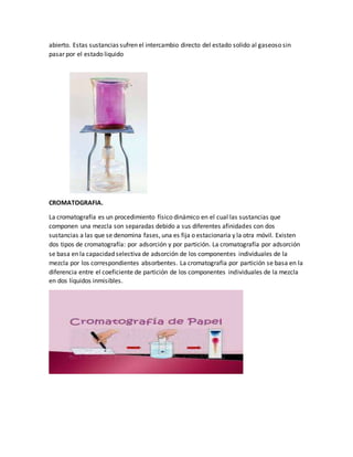 abierto. Estas sustancias sufren el intercambio directo del estado solido al gaseoso sin
pasar por el estado liquido
CROMATOGRAFIA.
La cromatografía es un procedimiento físico dinámico en el cual las sustancias que
componen una mezcla son separadas debido a sus diferentes afinidades con dos
sustancias a las que se denomina fases, una es fija o estacionaria y la otra móvil. Existen
dos tipos de cromatografía: por adsorción y por partición. La cromatografía por adsorción
se basa en la capacidad selectiva de adsorción de los componentes individuales de la
mezcla por los correspondientes absorbentes. La cromatografía por partición se basa en la
diferencia entre el coeficiente de partición de los componentes individuales de la mezcla
en dos líquidos inmisibles.
 
