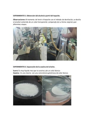 EXPERIMENTO 1. Obtención del alcohola partir del tepache.
Observaciones: Al momento de hervir el tepache con el método de destilación, se destila
el alcohol contenido de un color transparente comparado de su forma original y por
diferentes etapas.
EXPERIMENTO 2. Separación de la caseína de la leche.
Suero: Es muy liquido mas que la caseína y de un color blanco:
Caseina : Es una mezcla con una consistencia gelatinosa de color blanco.
 