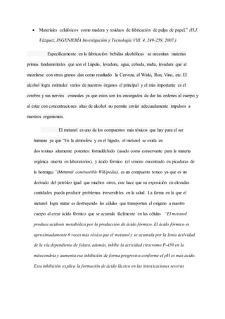  Materiales celulósicos como madera y residuos de fabricación de pulpa de papel.” (H.J.
Vázquez, INGENIERÍA Investigación y Tecnología VIII. 4. 249-259, 2007.)
Específicamente en la fabricación bebidas alcohólicas se necesitan materias
primas fundamentales que son el Lúpulo, levadura, agua, cebada, malta, levadura que al
mezclarse con otros granos dan como resultado la Cerveza, el Wiski, Ron, Vino, etc. El
alcohol logra estimular varios de nuestros órganos el principal y el más importante es el
cerebro y sus nervios craneales ya que estos son los encargados de dar las ordenes al cuerpo y
al estar con concentraciones altas de alcohol no permite enviar adecuadamente impulsos a
nuestros organismos.
El metanol es uno de los compuestos más tóxicos que hay para el ser
humano ya que “En la atmósfera y en el hígado, el metanol se oxida en
dos toxinas altamente potentes: formaldehído (usado como conservante para la materia
orgánica muerta en laboratorios), y ácido fórmico (el veneno encontrado en picaduras de
la hormiga).”(Metanol combustible Wikipedia), es un compuesto toxico ya que es un
derivado del petróleo igual que muchos otros, este hace que su exposición en elevadas
cantidades pueda producir problemas irreversibles en la salud. La forma en la que el
metanol logra matar es destruyendo las células que transportan el oxígeno a nuestro
cuerpo al crear ácido fórmico que se acumula fácilmente en las células “El metanol
produce acidosis metabólica por la producción de ácido fórmico. El ácido fórmico es
aproximadamente 6 veces más tóxico que el metanol y se acumula por la lenta actividad
de la vía dependiente de folato, además, inhibe la actividad citocromo P-450 en la
mitocondria y aumenta esa inhibición de forma progresiva conforme el pH es más ácido.
Esta inhibición explica la formación de ácido láctico en las intoxicaciones severas
 