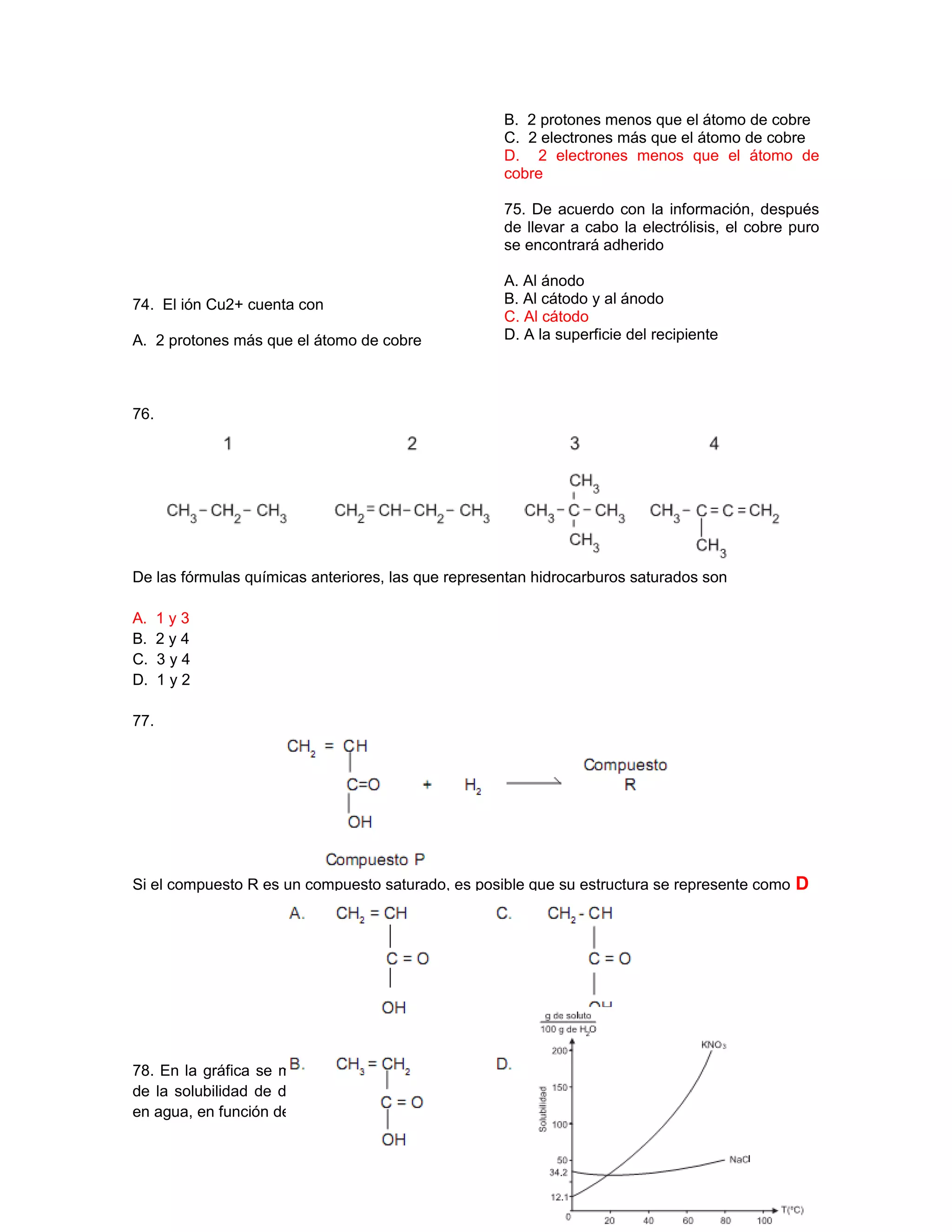 74. El ión Cu2+ cuenta con
A. 2 protones más que el átomo de cobre
B. 2 protones menos que el átomo de cobre
C. 2 electrones más que el átomo de cobre
D. 2 electrones menos que el átomo de
cobre
75. De acuerdo con la información, después
de llevar a cabo la electrólisis, el cobre puro
se encontrará adherido
A. Al ánodo
B. Al cátodo y al ánodo
C. Al cátodo
D. A la superficie del recipiente
76.
De las fórmulas químicas anteriores, las que representan hidrocarburos saturados son
A. 1 y 3
B. 2 y 4
C. 3 y 4
D. 1 y 2
77.
Si el compuesto R es un compuesto saturado, es posible que su estructura se represente como D
78. En la gráfica se muestra la dependencia
de la solubilidad de dos compuestos iónicos
en agua, en función de la temperatura.
 