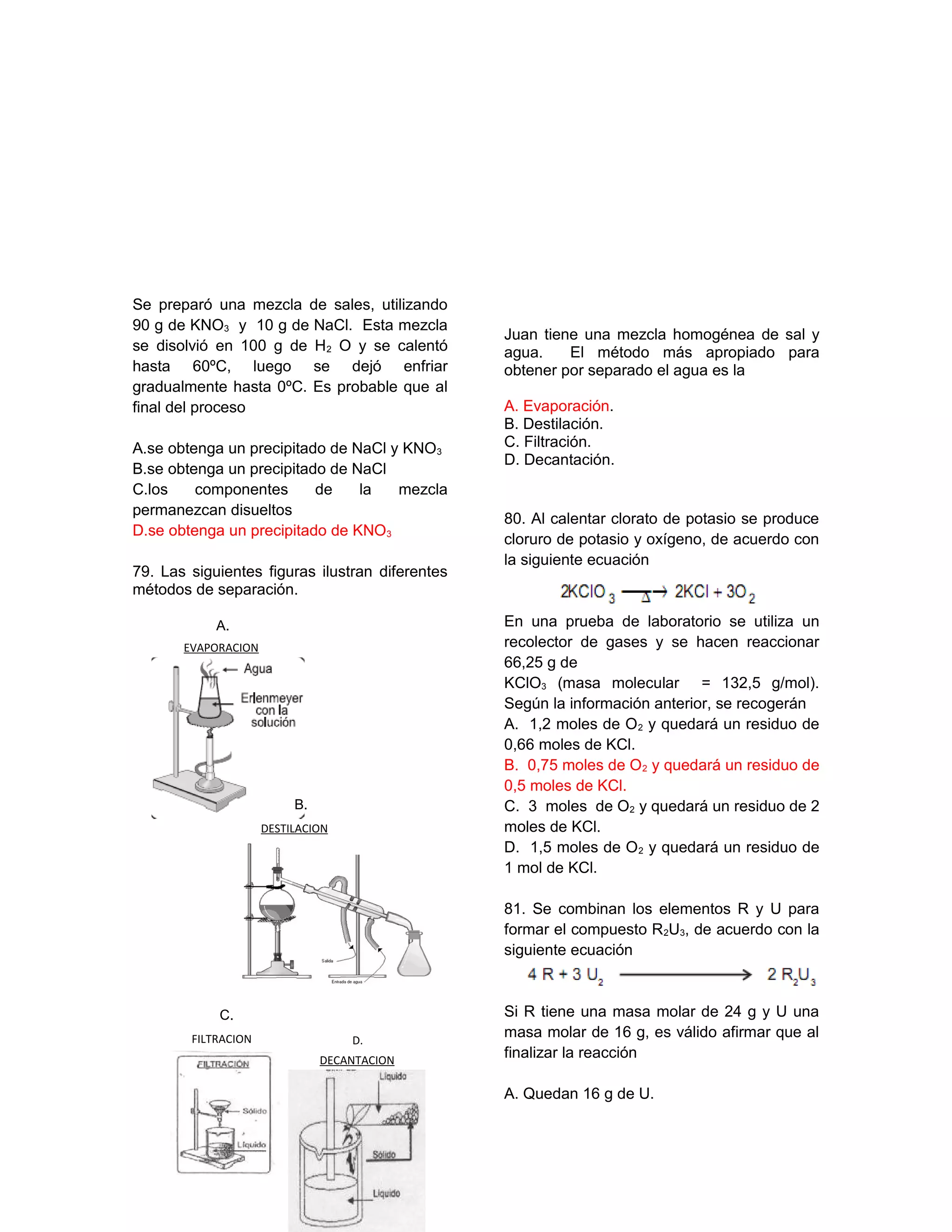 Se preparó una mezcla de sales, utilizando
90 g de KNO3 y 10 g de NaCl. Esta mezcla
se disolvió en 100 g de H2 O y se calentó
hasta 60ºC, luego se dejó enfriar
gradualmente hasta 0ºC. Es probable que al
final del proceso
A.se obtenga un precipitado de NaCl y KNO3
B.se obtenga un precipitado de NaCl
C.los componentes de la mezcla
permanezcan disueltos
D.se obtenga un precipitado de KNO3
79. Las siguientes figuras ilustran diferentes
métodos de separación.
Juan tiene una mezcla homogénea de sal y
agua. El método más apropiado para
obtener por separado el agua es la
A. Evaporación.
B. Destilación.
C. Filtración.
D. Decantación.
80. Al calentar clorato de potasio se produce
cloruro de potasio y oxígeno, de acuerdo con
la siguiente ecuación
En una prueba de laboratorio se utiliza un
recolector de gases y se hacen reaccionar
66,25 g de
KClO3 (masa molecular = 132,5 g/mol).
Según la información anterior, se recogerán
A. 1,2 moles de O2 y quedará un residuo de
0,66 moles de KCl.
B. 0,75 moles de O2 y quedará un residuo de
0,5 moles de KCl.
C. 3 moles de O2 y quedará un residuo de 2
moles de KCl.
D. 1,5 moles de O2 y quedará un residuo de
1 mol de KCl.
81. Se combinan los elementos R y U para
formar el compuesto R2U3, de acuerdo con la
siguiente ecuación
Si R tiene una masa molar de 24 g y U una
masa molar de 16 g, es válido afirmar que al
finalizar la reacción
A. Quedan 16 g de U.
FILTRACION
C.
EVAPORACION
A.
DESTILACION
B.
DECANTACION
D.
 