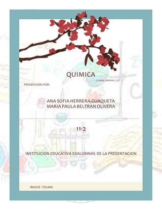 1
IBAGUE-TOLIMA
QUIMICA
(DIANA JARAMILLO)
PRESENTADO POR:
ANA SOFIA HERRERA GUAQUETA
MARIA PAULA BELTRAN OLIVERA
11-2
INSTITUCION EDUCATIVA EXALUMNAS DE LA PRESENTACION
 