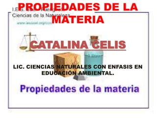 PROPIEDADES DE LA
MATERIA
CATALINA CELIS
LIC. CIENCIAS NATURALES CON ENFASIS EN
EDUCACIÓN AMBIENTAL.
 