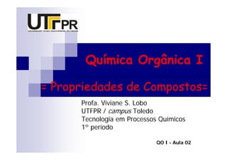 Química Orgânica I

= Propriedades de Compostos=
      Profa. Viviane S. Lobo
      UTFPR / campus Toledo
      Tecnologia em Processos Químicos
      1º período

                             QO I - Aula 02
 