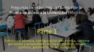 Preguntas de exámenes de Química de la
Prueba de acceso a la Universidad (Madrid)
Parte 1
Estructura atómica, configuración electrónica, sistema
periódico y propiedades de los elementos, enlace
químico, geometría de las moléculas
 