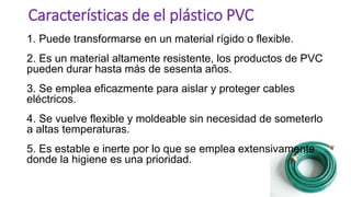 1. Puede transformarse en un material rígido o flexible.
2. Es un material altamente resistente, los productos de PVC
pueden durar hasta más de sesenta años.
3. Se emplea eficazmente para aislar y proteger cables
eléctricos.
4. Se vuelve flexible y moldeable sin necesidad de someterlo
a altas temperaturas.
5. Es estable e inerte por lo que se emplea extensivamente
donde la higiene es una prioridad.
Características de el plástico PVC
 