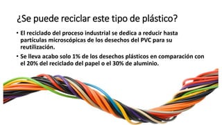 ¿Se puede reciclar este tipo de plástico?
• El reciclado del proceso industrial se dedica a reducir hasta
partículas microscópicas de los desechos del PVC para su
reutilización.
• Se lleva acabo solo 1% de los desechos plásticos en comparación con
el 20% del reciclado del papel o el 30% de aluminio.
 