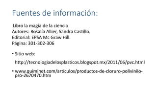 Fuentes de información:
Libro la magia de la ciencia
Autores: Rosalía Allier, Sandra Castillo.
Editorial: EPSA Mc Graw Hill.
Página: 301-302-306
• Sitio web:
http://tecnologiadelosplasticos.blogspot.mx/2011/06/pvc.html
• www.quiminet.com/artículos/productos-de-cloruro-polivinilo-
pro-2670470.htm
 