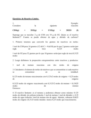 Ejercicios de Reactivo Limite:
1. Ejemplo:
Considere la siguiente reacción:
CH4(g) + 2O2(g) = CO2(g) + 2H2O (l)
Suponga que se mezclan 2 g de CH4 con 10 g de O2. Quien es el reactivo
limitante?? Cuanto se puede obtener de agua y dióxido de carbono?
1. Primero tenemos que convertir los gramos de reactivos en moles:
1 mol de CH4 pesa 16 gramos (12 del C + 4 del H) por lo que 2 gramos serán (por
regla de tres) 0,125 moles
1 mol de O2 pesa 32 gramos por lo que 10 gramos serán (por regla de tres) 0,3125
moles
2. Luego definimos la proporción estequiométrica entre reactivos y productos:
1 mol de metano reacciona con dos moles de oxigeno
3. Calculamos el número de moles de reactivos que se consumirían si cada reactivo
se consumiese en su totalidad:
0,125 moles de metano reaccionarían con 0,125x2 moles de oxigeno = 0,25 moles
de oxigeno
0,3125 moles de oxigeno reaccionaría con 0,3125/2 moles de metano = 0,15625
moles de metano
Entonces:
4. El reactivo limitante es el metano y podremos obtener como máximo 0.125
moles de dióxido de carbono (relación 1 mol de metano 1 mol de dióxido) y 0.25
moles de agua (relación 1mol de metano dos de agua). Además, sobraran 0,0625
moles de oxigeno (0,3125 moles iniciales menos 0,25 moles que reaccionaron).
 