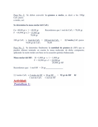 Paso No. 2: Se deben convertir los gramos a moles, es decir a los 180gr
CaF2 puros
a moles, así:
Se determina la masa molar del CaF2:
Ca =40,08 gr x 1 = 40,08 gr Recordemos que 1 mol de CaF2 = 78,08 gr.
F =18,998 gr x 2 = 37,997 gr
78,08 gr
180 gr CaF2 x 1mol de CaF2 = 180 mol de CaF2 = 2,3 moles CaF2 puros
78,08 gr de CaF2 78,08
Paso No. 3: Se determina finalmente la cantidad de gramos de (HF) que se
pueden obtener teniendo en cuenta la masa molecular de dicho compuesto,
aplicando la razón molar con base en la ecuación química balanceada:
Masa molar del HF: H =1,008 gr x 1 = 1,008 gr
F = 18,998 gr x 1 = 18,998 gr
20,006 gr HF
Recordemos que: 1 mol HF = 20 gr
2,3 moles CaF2 x 2 moles de HF x 20 gr HF = 92 gr de HF R/
1 mol de CaF2 1 mol de HF
Actividad:
Pantallazo 1:
 