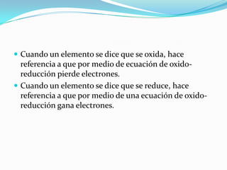  Cuando un elemento se dice que se oxida, hace
  referencia a que por medio de ecuación de oxido-
  reducción pierde electrones.
 Cuando un elemento se dice que se reduce, hace
  referencia a que por medio de una ecuación de oxido-
  reducción gana electrones.
 