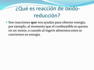 ¿Qué es reacción de oxido-
             reducción?
 Son reacciones que nos ayudan para obtener energía,
 por ejemplo, al momento que el combustible se quema
 en un motor, o cuando al ingerir alimentos estos se
 convierten en energía.
 
