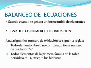 BALANCEO DE ECUACIONES
 Sucede cuando se genera un intercambio de electrones


ASIGNADO LOS NUMEROS DE OXIDACION

Para asignar los numero de oxidación se siguen 4 reglas:
1) Todo elemento libre o no combinado tiene numero
   de oxidación “0”
2) Todos elementos de la primera familia de la tabla
   periódica es +1, excepto los hidruros
 