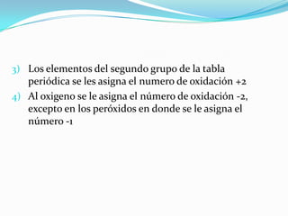 3) Los elementos del segundo grupo de la tabla
   periódica se les asigna el numero de oxidación +2
4) Al oxigeno se le asigna el número de oxidación -2,
   excepto en los peróxidos en donde se le asigna el
   número -1
 