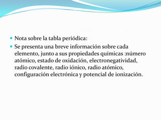  Nota sobre la tabla periódica:
 Se presenta una breve información sobre cada
 elemento, junto a sus propiedades químicas :número
 atómico, estado de oxidación, electronegatividad,
 radio covalente, radio iónico, radio atómico,
 configuración electrónica y potencial de ionización.
 