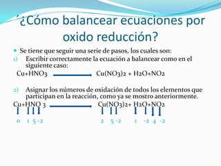 ´¿Cómo balancear ecuaciones por
       oxido reducción?
 Se tiene que seguir una serie de pasos, los cuales son:
1) Escribir correctamente la ecuación a balancear como en el
   siguiente caso:
 Cu+HNO3                   Cu(NO3)2 + H2O+NO2

2) Asignar los números de oxidación de todos los elementos que
   participan en la reacción, como ya se mostro anteriormente.
Cu+HNO 3                     Cu(NO3)2+ H2O+NO2

 0   1 5 -2                  2   5 -2   1   -2 4 -2
 