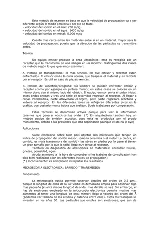 Este metodo de examen se basa en que la velocidad de propagacion va a ser
diferente según el medio (material) del que se trate.
- velocidad del sonido en el aire: 230 m/sg
- velocidad del sonido en el agua: 1430 m/sg
- velocidad del sonido en metal: 5.000 m/sg

       Cuanto mas cerca esten las moléculas entre si en un material, mayor sera la
velocidad de propagacion, puesto que la vibracion de las particulas se transmitira
antes.

Técnica

       Un equipo emisor produce la onda ultrasónica: esta es recogida por un
receptor que la transforma en una imagen en un monitor. Distinguimos dos clases
de metodo según lo que queramos examinar:

A. Metodo de transparencia: El mas sencillo. En que emisor y receptor estan
enfrentados. El emisor emite la onda sonora, que traspasa el material y es recibida
por el receptor. Es util en caso de piezas exentas.

B. Metodo de superficie/ecografia: No siempre se pueden enfrentar emisor y
receptor (como por ejemplo en pintura mural); en estos casos se colocan en un
mismo plano (en el mismo lado del objeto). El equipo emisor envia el pulso inicial,
estas ondas chocan y tras una serie de recorridos regresan al receptor. Al llegar a
capas intermedias, parte atravesará el objeto, pero parte regresara rebotada y
volvera al receptor. En las diferentes zonas se reflejaran diferentes picos en la
grafica, que posteriormente habra que analizar. Suele trabajarse por comparación.

      Estas tecnicas se denominan activas porque para leer la información
tenemos que generar nosotros las ondas. (*) En arquitectura tambien hay un
metodo pasivo de emision acustica, pues esta es producida por el propio
monumento, debido a las presiones que esta soportando (aunque el ido no lo oye)

Aplicaciones

       Suele emplearse sobre todo para objetos con materiales que tengan un
indice de propagacion del sonido mayor, como la ceramica o el metal. La piedra, en
cambio, es mala transmisora del sonido y las obras en piedra por lo general tienen
un gran tamaño por lo que la señal llega muy tenue al receptor.
       Tambien en diagnostico de alteraciones en materiales: encontrar fisuras,
grietas, porosidad, agua...
       Ayuda asimismo a la hora de comprobar si los trabajos de consolidación han
sido bien realizados (por los diferentes indices de propagacion)
(*) Inconveniente: es complicado interpretar los resultados

MICROSCOPÍA ELECTRONICA: BARRIDO Y TRANSMISION

Fundamento

       La microscopia optica permite observar detalles del orden de 0,2 μm.,
porque la longitud de onda de la luz visible es demasiado amplia para observar algo
mas pequeño (cuanta menos longitud de onda, mas detalle se ve). Sin embargo, el
haz de electrones empleado en la microscopia electronica permite muchos mas
aumentos al tener una longitud de onda menor: llega a valores del orden del Å
(podemos ver tamaño de los atomos y distancia entre ellos). Estos microscopios se
inventan en los años 50. Las particulas que emplea son electrones, que son de
 