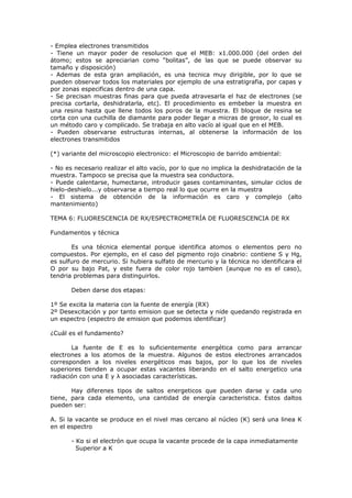 - Emplea electrones transmitidos
- Tiene un mayor poder de resolucion que el MEB: x1.000.000 (del orden del
átomo; estos se apreciarian como “bolitas”, de las que se puede observar su
tamaño y disposición)
- Ademas de esta gran ampliación, es una tecnica muy dirigible, por lo que se
pueden observar todos los materiales por ejemplo de una estratigrafia, por capas y
por zonas especificas dentro de una capa.
- Se precisan muestras finas para que pueda atravesarla el haz de electrones (se
precisa cortarla, deshidratarla, etc). El procedimiento es embeber la muestra en
una resina hasta que llene todos los poros de la muestra. El bloque de resina se
corta con una cuchilla de diamante para poder llegar a micras de grosor, lo cual es
un método caro y complicado. Se trabaja en alto vacío al igual que en el MEB.
- Pueden observarse estructuras internas, al obtenerse la información de los
electrones transmitidos

(*) variante del microscopio electronico: el Microscopio de barrido ambiental:

- No es necesario realizar el alto vacío, por lo que no implica la deshidratación de la
muestra. Tampoco se precisa que la muestra sea conductora.
- Puede calentarse, humectarse, introducir gases contaminantes, simular ciclos de
hielo-deshielo...y observarse a tiempo real lo que ocurre en la muestra
- El sistema de obtención de la información es caro y complejo (alto
mantenimiento)

TEMA 6: FLUORESCENCIA DE RX/ESPECTROMETRÍA DE FLUORESCENCIA DE RX

Fundamentos y técnica

       Es una técnica elemental porque identifica atomos o elementos pero no
compuestos. Por ejemplo, en el caso del pigmento rojo cinabrio: contiene S y Hg,
es sulfuro de mercurio. Si hubiera sulfato de mercurio y la técnica no identificara el
O por su bajo Pat, y este fuera de color rojo tambien (aunque no es el caso),
tendria problemas para distinguirlos.

       Deben darse dos etapas:

1º Se excita la materia con la fuente de energía (RX)
2º Desexcitación y por tanto emision que se detecta y nide quedando registrada en
un espectro (espectro de emision que podemos identificar)

¿Cuál es el fundamento?

       La fuente de E es lo suficientemente energética como para arrancar
electrones a los atomos de la muestra. Algunos de estos electrones arrancados
corresponden a los niveles energéticos mas bajos, por lo que los de niveles
superiores tienden a ocupar estas vacantes liberando en el salto energetico una
radiación con una E y λ asociadas características.

       Hay diferenes tipos de saltos energeticos que pueden darse y cada uno
tiene, para cada elemento, una cantidad de energía caracteristica. Estos daltos
pueden ser:

A. Si la vacante se produce en el nivel mas cercano al núcleo (K) será una linea K
en el espectro

       - Kα si el electrón que ocupa la vacante procede de la capa inmediatamente
         Superior a K
 