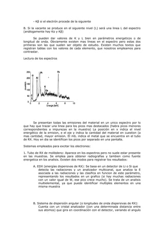 - Kβ si el electrón procede de la siguiente

B. Si la vacante se produce en el siguiente nivel (L) será una linea L del espectro
(análogamente hay Kα y Kβ)

       Se pueden dar valores de K y L bien en parámetros energeticos o de
longitud de onda. Obviamente existen mas lineas en el espectro pero estas dos
primeras son las que suelen ser objeto de estudio. Existen muchos textos que
registran tablas con los valores de cada elemento, que nosotros empleamos para
contrastar.

Lectura de los espectros




       Se presentan todas las emisiones del material en un unico espectro por lo
que hay que trazar una linea para los picos mas destacados (habra picos menores
correspondientes a impurezas en la muestra) La posición en x indica el nivel
energético de la emision, e el eje y indica la cantidad del material en cuestion (a
mas cantidad, mayor emision. El mb. indica el metal que se encuentra en el tubo
de RX. Hoy en dia se identifican los picos por separado en una pantalla.

Sistemas empleados para excitar los electrones:

1. Tubo de RX de molibdeno: Aparece en los espectros pero no suele estar presente
en las muestras. Se emplea para obtener radiografias y tambien como fuente
energetica en los analisis. Existen dos modos para registrar los resultados:

      A. EDX (energías dispersivas de RX): Se basa en un detector de Li o Si que
          detecta las radiaciones y un analizador multicanal, que analiza la E
          asociada a las radiaciones y las clasifica en funcion de este parámetro,
          representando los resultados en un grafico (si hay muchas radiaciones
          con un valor igual de W, ese pico crece mucho). Se trata de un analisis
          multielemental, ya que puede identificar multiples elementos en una
          misma muestra




      B. Sistema de dispersión angular (o longitudes de onda dispersivas de RX):
          Cuenta con un cristal analizador (con una determinada distancia entre
          sus atomos) que gira en coordinación con el detector, variando el angulo
 