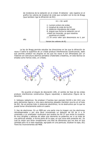 de incidencia de la radiación en el cristal. El detector solo registra en el
          grafico los valores de longitud de onda que cumplen con la ley de Bragg
          (que tambien rige la difracción de RX):

                                                  nλ = 2d. senθ

                                       n: numero entero de ondas
                                       Λ: longitud de onda de los RX
                                       d: distancia interplanos del cristal
                                       θ: ángulo que forma la radiación con el
                                       cristal (es conocido, ya que nosotros
                                          ponemos el cristal)
                                       (*) El unico valor que desconozco es λ, por
          ello
                                      Varian los valores de θ)



       La ley de Bragg permite estudiar las direcciones en las que la difracción de
rayos X sobre la superficie de un cristal produce interferencias constructivas, dado
que permite predecir los ángulos en los que los rayos X son difractados por un
material con estructura atómica periódica (materiales cristalinos, en esta técnica se
emplea como hemos visto, un cristal).




         De acuerdo al ángulo de desviación (2θ), el cambio de fase de las ondas
produce interferencia constructiva (figura izquierda) o destructiva (figura de la
derecha)

2. Isótopos radiactivos: Se emplean 2 fuentes (por ejemplo Cd109 o Am 241) una
para elementos ligeros y otra para elementos pesados (tambien ocurria en el tubo
de RX). No se precisa tubo ni potencial electrónico; no es destructivo por lo que se
puede tomar directamente sobre el cuadro

3. Haz de electrones: En un MEB por una parte crea la imagen con los electrones
retrodispersados y por otra lleva incorporado un detector de RX de Li o Si
conectado a un analizador multicanal que analiza los RX 2º que emite la muestra.
Es muy dirigible y ademas de saber que elemento es podemos ver si se trata de
una particula ailsada, si forma parte de la capa, en que zona está presente etc. (lo
cual es mejor que tener simplemente una lista de elementos que me dice en que
cantidad pero no si esta repartida, agrupado en una particula, localizar la capa, etc)
Tiene los inconvenientes del MEB.
 