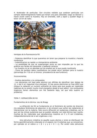 4. Acelerador de particulas: Son circuitos radiales que aceleran particulas con
campos electromagneticos hasta que tienen una gran velocidad, luego se desvian y
hacen incidir sobre la muestra. Hay en Grenoble, USA y Japon y pueden llegar a
tener 10 km de radio.




Ventajas de la fluorescencia RX

- Podemos identificar lo que queramos sin tener que preparar la muestra y hacerla
conductora
- Indentificacion es rapida y a temperatura ambiente
- La posibilidad de que se superpongan picos es casi imposible por lo que los
graficos son faciles de interpretar y bastante certeros
- La muestra no se ve alterada con los analisis por lo que puedo reutilizarla
- Como da tambien datos cuantitativos me puede servir tambien para lo nuestro
(porcentaje Sn Y Cb en un bronce: procedencia de esa fundicion)

Inconvenientes

- Analiza elementos y no compuestos
- Los elementos con bajo peso atomico son difíciles de identificar (por debajo de
11, o del 4 en maquinas muy precisas). Si hay pocos electrones es mas difícil que
choque la radiación un numero suficiente de veces para que pueda ser registrado
(ademas de no exisitir mucho nivel energetico desde el que saltar). Los compuestos
orgánicos tienen elementos con Pat bastante bajo, así que esto supone un
problema)


TEMA 7: DIFRACCIÓN DE RX

Fundamentos de la técnica. Ley de Bragg

       La difracción de RX se fundamenta en el fenómeno de cambio de direccion
(no estudiara fenómenos de absorcion ni de emision) que sufren las radiaciones al
interaccionar con la materia. Solo ocurre difracción en sustancias cristalinas, por lo
que son las únicas sustancias que se pueden estudiar con esta técnica (por suerte,
muchas de los materiales que estudiaremos nosotros en C y R son cristalinas,
independientemente de si son orgánicas o no).

       Una estructura cristalina es aquella cuyos atomos o iones se distribuyen de
forma geométricamente ordenada en el espacio (en 8 sistemas que ya conocemos;
por ejemplo en el cúbico α = β = γ y a = b = c). Por existir esta estructura
 