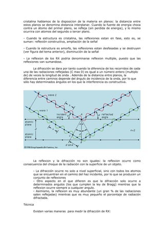 cristalina hablamos de la disposicion de la materia en planos: la distancia entre
estos planos se denomina distancia interplanar. Cuando la fuente de energia choca
contra un átomo del primer plano, se refleja (sin perdida de energia), y lo mismo
ocurrira con atomos del segundo o tercer plano.

- Cuando la estructura es cristalina, las reflexiones estan en fase, esto es, se
suman: reflexión constructiva, ampliación de la señal

- Cuando la estructura es amorfa, las reflexiones estan desfasadas y se destruyen
(ver figura del tema anterior), disminución de la señal

- La reflexion de los RX podria denominarse reflexion multiple, puesto que las
reflexiones van sumandose.

       La difracción se dara por tanto cuando la diferencia de los recorridos de cada
una de las radiaciones reflejadas (C mas D) es igual a un número entero (multiplo
de) de veces la longitud de onda . Además de la distancia entre planos, la
diferencia entre caminos depende del ángulo de incidencia de la onda, por lo que
sólo hay determinados ángulos en los que la interferencia es constructiva.




      La reflexion y la difracción no son iguales: la reflexion ocurre como
consecuencia del choque de la radiación con la superficie de un objeto.

       - La difracción ocurre no solo a nivel superficial, sino con todos los atomos
       que se encuentran en el camino del haz incidente, por lo que se producen un
       conjunto de reflexiones
       - Otro aspecto en el que difieren es que la difracción solo ocurre a
       determinados angulos (los que cumplen la ley de Bragg) mientras que la
       reflexion ocurre siempre a cualquier angulo.
       - Asimismo, la reflexion es muy abundante (un gran % de las radiaciones
       salen reflejadas) mientras que es muy pequeño el porcentaje de radiación
       difractada.

Técnica

       Existen varias maneras para medir la difracción de RX:
 