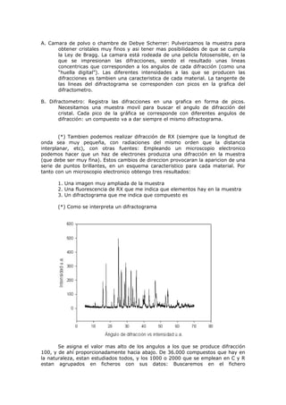 A. Camara de polvo o chambre de Debye Scherrer: Pulverizamos la muestra para
      obtener cristales muy finos y asi tener mas posibilidades de que se cumpla
      la Ley de Bragg. La camara está rodeada de una pelicla fotosensible, en la
      que se impresionan las difracciones, siendo el resultado unas lineas
      concentricas que corresponden a los angulos de cada difracción (como una
      “huella digital”). Las diferentes intensidades a las que se producen las
      difracciones es tambien una caracteristica de cada material. La tangente de
      las lineas del difractograma se corresponden con picos en la grafica del
      difractometro.

B. Difractometro: Registra las difracciones en una grafica en forma de picos.
       Necesitamos una muestra movil para buscar el angulo de difracción del
       cristal. Cada pico de la gráfica se corresponde con diferentes angulos de
       difracción: un compuesto va a dar siempre el mismo difractograma.


        (*) Tambien podemos realizar difracción de RX (siempre que la longitud de
onda sea muy pequeña, con radiaciones del mismo orden que la distancia
interplanar, etc), con otras fuentes: Empleando un microscopio electronico
podemos hacer que un haz de electrones produzca una difracción en la muestra
(que debe ser muy fina). Estos cambios de direccion provocaran la aparicion de una
serie de puntos brillantes, en un esquema caracteristico para cada material. Por
tanto con un microscopio electronico obtengo tres resultados:

      1. Una imagen muy ampliada de la muestra
      2. Una fluorescencia de RX que me indica que elementos hay en la muestra
      3. Un difractograma que me indica que compuesto es

      (*) Como se interpreta un difractograma




       Se asigna el valor mas alto de los angulos a los que se produce difracción
100, y de ahí proporcionadamente hacia abajo. De 36.000 compuestos que hay en
la naturaleza, estan estudiados todos, y los 1000 o 2000 que se emplean en C y R
estan agrupados en ficheros con sus datos: Buscaremos en el fichero
 