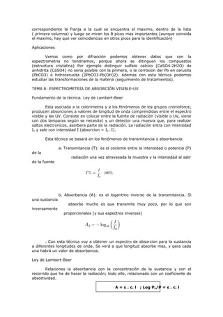 correspondiente la franja a la cual se encuentra el maximo, dentro de la lista
( primera columna) y luego se miran los 8 picos mas importantes (aunque coincida
el maximo, hay que ver coincidencias en otros picos para la identificación)

Aplicaciones

       Vemos como por difracción podemos obtener datos que con la
espectrometria no tendriamos, porque ahora se ditinguen los compuestos
(estructura cristalina) Por ejemplo distinguir sulfato calcico (CaSO4·2H2O) de
anhidrita (CaSO4) no seria posible con la primera, o la corrosion del Pb en cerusita
(PbCO3) o hidrocerusita (2PbCO3·Pb(OH)2). Ademas con esta técnica podemos
estudiar las transformaciones de la materia (seguimiento de tratamientos).

TEMA 8: ESPECTROMETRIA DE ABSORCIÓN VISIBLE-UV

Fundamento de la técnica. Ley de Lambert-Beer

        Esta asociada a la colorimetria y a los fenómenos de los grupos cromoforos;
producen absorciones a valores de longitud de onda comprendidas entre el espectro
visible y las UV. Consiste en colocar entre la fuente de radiación (visible o UV, viene
con dos lamparas según se necesite) y un detector una muesra que, para realizar
saltos electronicos, asorbera parte de la radiación. La radiación entra con intensidad
Io y sale con intensidad I (absorcion = Io – I).

        Esta técnica se basará en los fenómenos de transmitancia y absorbancia:

                a. Transmitancia (T): es el cociente entre la intensidad o potencia (P)
de la
                      radiación una vez atravesada la muestra y la intensidad al salir
de la fuente




                b. Absorbancia (A): es el logaritmo inverso de la transmitancia. Si
una sustancia
                     absorbe mucho es que transmite muy poco, por lo que son
inversamente
                  proporcionales (y sus espectros inversos)




       . Con esta técnica voy a obtener un espectro de absorcion para la sustancia
a diferentes longitudes de onda. Se verá a que longitud absorbe mas, y para cada
una habrá un valor de absorbancia.

Ley de Lambert-Beer

       Relaciones la absorbancia con la concentración de la sustancia y con el
recorrido que ha de hacer la radiación; todo ello, relacionado con un coeficiente de
absortividad.

                                              A = ε . c. l   ; Log Po/P = ε . c. l
 