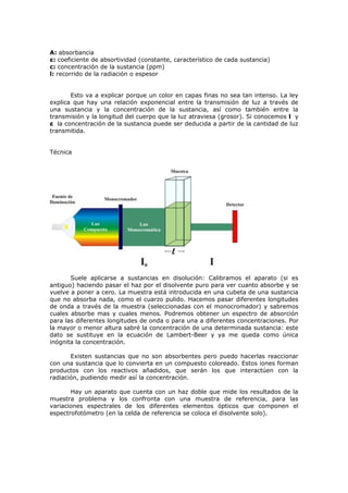 A: absorbancia
ε: coeficiente de absortividad (constante, característico de cada sustancia)
c: concentración de la sustancia (ppm)
l: recorrido de la radiación o espesor


       Esto va a explicar porque un color en capas finas no sea tan intenso. La ley
explica que hay una relación exponencial entre la transmisión de luz a través de
una sustancia y la concentración de la sustancia, así como también entre la
transmisión y la longitud del cuerpo que la luz atraviesa (grosor). Si conocemos l y
ε la concentración de la sustancia puede ser deducida a partir de la cantidad de luz
transmitida.


Técnica




       Suele aplicarse a sustancias en disolución: Calibramos el aparato (si es
antiguo) haciendo pasar el haz por el disolvente puro para ver cuanto absorbe y se
vuelve a poner a cero. La muestra está introducida en una cubeta de una sustancia
que no absorba nada, como el cuarzo pulido. Hacemos pasar diferentes longitudes
de onda a través de la muestra (seleccionadas con el monocromador) y sabremos
cuales absorbe mas y cuales menos. Podremos obtener un espectro de absorción
para las diferentes longitudes de onda o para una a diferentes concentraciones. Por
la mayor o menor altura sabré la concentración de una determinada sustancia: este
dato se sustituye en la ecuación de Lambert-Beer y ya me queda como única
inógnita la concentración.

       Existen sustancias que no son absorbentes pero puedo hacerlas reaccionar
con una sustancia que lo convierta en un compuesto coloreado. Estos iones forman
productos con los reactivos añadidos, que serán los que interactúen con la
radiación, pudiendo medir así la concentración.

       Hay un aparato que cuenta con un haz doble que mide los resultados de la
muestra problema y los confronta con una muestra de referencia, para las
variaciones espectrales de los diferentes elementos ópticos que componen el
espectrofotómetro (en la celda de referencia se coloca el disolvente solo).
 
