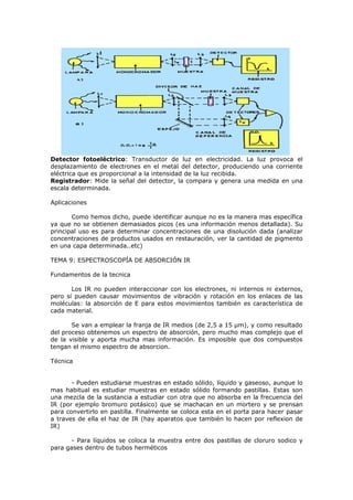 Detector fotoeléctrico: Transductor de luz en electricidad. La luz provoca el
desplazamiento de electrones en el metal del detector, produciendo una corriente
eléctrica que es proporcional a la intensidad de la luz recibida.
Registrador: Mide la señal del detector, la compara y genera una medida en una
escala determinada.

Aplicaciones

       Como hemos dicho, puede identificar aunque no es la manera mas específica
ya que no se obtienen demasiados picos (es una información menos detallada). Su
principal uso es para determinar concentraciones de una disolución dada (analizar
concentraciones de productos usados en restauración, ver la cantidad de pigmento
en una capa determinada..etc)

TEMA 9: ESPECTROSCOPÍA DE ABSORCIÓN IR

Fundamentos de la tecnica

       Los IR no pueden interaccionar con los electrones, ni internos ni externos,
pero sí pueden causar movimientos de vibración y rotación en los enlaces de las
moléculas: la absorción de E para estos movimientos también es característica de
cada material.

       Se van a emplear la franja de IR medios (de 2,5 a 15 μm), y como resultado
del proceso obtenemos un espectro de absorción, pero mucho mas complejo que el
de la visible y aporta mucha mas información. Es imposible que dos compuestos
tengan el mismo espectro de absorcion.

Técnica


       - Pueden estudiarse muestras en estado sólido, líquido y gaseoso, aunque lo
mas habitual es estudiar muestras en estado sólido formando pastillas. Estas son
una mezcla de la sustancia a estudiar con otra que no absorba en la frecuencia del
IR (por ejemplo bromuro potásico) que se machacan en un mortero y se prensan
para convertirlo en pastilla. Finalmente se coloca esta en el porta para hacer pasar
a traves de ella el haz de IR (hay aparatos que también lo hacen por reflexion de
IR)

       - Para líquidos se coloca la muestra entre dos pastillas de cloruro sodico y
para gases dentro de tubos herméticos
 