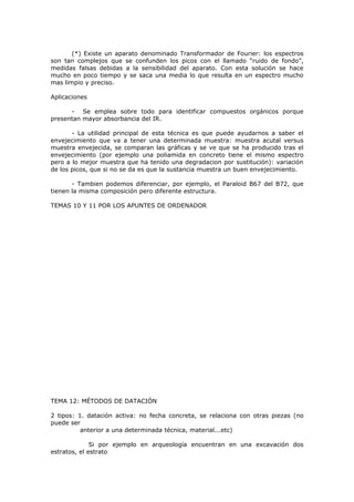(*) Existe un aparato denominado Transformador de Fourier: los espectros
son tan complejos que se confunden los picos con el llamado “ruido de fondo”,
medidas falsas debidas a la sensibilidad del aparato. Con esta solución se hace
mucho en poco tiempo y se saca una media lo que resulta en un espectro mucho
mas limpio y preciso.

Aplicaciones

      - Se emplea sobre todo para identificar compuestos orgánicos porque
presentan mayor absorbancia del IR.

       - La utilidad principal de esta técnica es que puede ayudarnos a saber el
envejecimiento que va a tener una determinada muestra: muestra acutal versus
muestra envejecida, se comparan las gráficas y se ve que se ha producido tras el
envejecimiento (por ejemplo una poliamida en concreto tiene el mismo espectro
pero a lo mejor muestra que ha tenido una degradacion por sustitución): variación
de los picos, que si no se da es que la sustancia muestra un buen envejecimiento.

       - Tambien podemos diferenciar, por ejemplo, el Paraloid B67 del B72, que
tienen la misma composición pero diferente estructura.

TEMAS 10 Y 11 POR LOS APUNTES DE ORDENADOR




TEMA 12: MÉTODOS DE DATACIÓN

2 tipos: 1. datación activa: no fecha concreta, se relaciona con otras piezas (no
puede ser
          anterior a una determinada técnica, material...etc)

              Si por ejemplo en arqueología encuentran en una excavación dos
estratos, el estrato
 