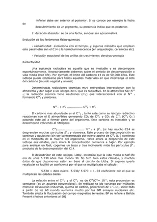 inferior debe ser anterior al posterior. Si se conoce por ejemplo la fecha
de
          descubrimiento de un pigmento, su presencia indica que es posterior.

       2. datación absoluta: se da una fecha, aunque sea aproximativa

Evolución de los fenómenos físico-quimicos

       - radiactividad: evoluciona con el tiempo, y algunos métodos que emplean
este parámetro son el C14 o la termoluminescencia (en arqueología, ceramicas etc)

       - Variación estacional de los anillos de crecimiento: dendrocronología

Radiactividad

       Una sustancia radiactiva es aquella que es inestable y se descompone
espontáneamente. Necesariamente debemos saber el periodo de descomposición o
vida media (half life). Por ejemplo el limite del carbono 14 es de 50.000 años. Este
isótopo puede emplearse para todos aquellos materiales en que intervenga el ciclo
del carbono (mundo vegetal y animal)

       Determinadas radiaciones cosmicas muy energeticas interaccionan con la
atmosfera y dan lugar a un isótopo del C que es radiactivo. En la atmosfera hay N 14
                                             1                                 14
7; la radiación cosmica tiene neutrones (n 0) que interaccionará con el N          7
           14
formando C 6 y protones.


                        N14 7 + n10 ................ C146 + H11

       El carbono mas abundante es el C126 , tanto este como su isótopo radiactivo
reaccionan con el O atmosférico generando CO2 de C126 y CO2 de C146 (C146 O2 )
pasando este así a formar parte del organismo. Este carbono es inestable y se
descompone volviendo al nitrógeno

                       C 146............................ N14 7 + β0-1 (si hay mucho C14 se
desprenden muchas particulas β0-1 y viceversa. Este proceso de descomposición es
continuo y paulatino (sin ser contrarrestado por nuevo aporte de C146 O2 ) comienza
en el momento de la muerte del organismo. Hasta ahora la proporción de este
isótopo era estable, pero ahora la concentración comienza a bajar. Por ejemplo
para analizar un fósil, cogemos un trozo y tras incinerarlo mido las particulas β 0-1
producto de la descomposición del C14.

       El descubridor de este isótopo, Libby, estimaba que la vida media o half life
era de unos 5.730 años mas menos 30. No hizo bien estos cálculos, y muchos
datos de que disponemos estan en base al calculo de Libby. Si alguien quería
recalcular se facilitó un coeficiente por el que se multiplicaba el calculo:

               5.570 = dato nuevo 5.530/ 5.570 = 1, 03 coeficiente por el que se
multiplican las edades dadas

       La relación entre el C126 y el C146 es de C14/C12= 1012; esta proporcion es
constante (es un acuerdo convencional). En realidad ha ido variando por múltiples
motivos: Revolución Industrial, quema de carbon, generacion de C 126 O2, sobre todo
a partir de los 60 cuando aumenta mucho por las GM ensayos nucleares etc.
También afecta la fluctuación del campo magnetico terrestre. BP se refiere a Befote
Present (fechas anteriores al 50)
 