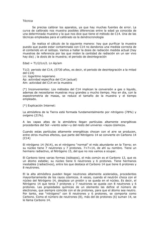 Técnica

       Se precisa calibrar los aparatos, ya que hay muchas fuentes de error. La
curva de calibrado nos muestra posibles diferencias entre la edad ya conocida de
una determinada muestra y la que nos dice que tiene el método de C14. Una de las
técnicas empleadas para el calibrado es la dendrocronología

       Se realiza el cálculo de la siguiente manera: hay que purificar la muestra
puesto que puede estar contaminada con C14 no dandonos una medida correcta de
el contenido en el isótopo. Vamos a hallar la dosis de radiación medida actual (hay
muestras de referencia por las que miden la cantidad de radiación en un ser vivo
hay dia) ; la dosis de la muestra; el periodo de desintegración

Edad = T1/2/Ln/2. Ln Ap/am

T1/2: periodo del C14, (5730 años, es decir, el periodo de desintegración a la mitad
del C14)
Ln: logaritmo neperiano
Ap: actividad especifica del C14 (actual)
Am: actividad del C14 en la muestra

(*) Inconvenientes: Los métodos del C14 implican la conversión a gas o liquido,
ademas de necesitarse muestras muy grandes y mucho tiempo. Hoy en dia, con la
espectrometria de masas, se reduce el tamaño de la muestra y el tiempo
empleado.

(*) Explicación Internet:

La atmósfera de la Tierra está formada fundamentalmente por nitrógeno (78%) y
oxígeno (21%).

A las capas altas de la atmósfera llegan partículas altamente energéticas
procedentes del Sol –viento solar—y del resto del universo –rayos cósmicos.

Cuando estas partículas altamente energéticas chocan con el aire se producen,
entre otros muchos efectos, que parte del Nitrógeno 14 se convierte en Carbono 14
(C14)

El nitrógeno 14 (N14), es el nitrógeno “normal” el más abundante en la Tierra; en
su núcleo tiene 7 neutrones y 7 protones. 7+7=14, de ahí su nombre. Tiene un
hermano radiactivo, el Nitrógeno 15, del que no nos vamos a ocupar.

El Carbono tiene varias formas (isótopos), el más común es el Carbono 12, que es
un átomo estable; su núcleo tiene 6 neutrones y 6 protones. Tiene hermanos
inestables (radiactivos), entre los que destaca el Carbono 14 que tiene 6 protones y
8 neutrones.

El la alta atmósfera pueden llegar neutrones altamente acelerados, procedentes
mayoritariamente de los rayos cósmicos. A veces, cuando el neutrón choca con el
núcleo del Nitrógeno 14, desplaza un protón y se queda en el núcleo. Es decir, el
Nitrógeno 14 que tenía 7 protones y 7 neutrones se queda con 8 neutrones y 6
protones. Las propiedades químicas de un elemento las define el número de
electrones, que siempre coincide con el de protones, para que el átomo sea neutro.
Por tanto, ese “nitrógeno” con 8 neutrones y 6 protones, se comporta como
Carbono. Como el número de neutrones (8), más del de protones (6) suman 14, se
le llama Carbono 14.
 