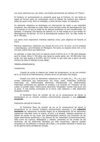 Los rayos cósmicos son, por tanto, una fuente permanente de Carbono 14 “fresco”.

El Carbono 14 químicamente se comporta igual que el Carbono 12, por tanto es
capaz de formar parte de compuestos como el dióxido de carbono que respiran
todos los seres vivos. Pero es inestable, o dicho de otro modo: es radiactivo.

Un elemento radiactivo se desintegra sin intervención de nadie a una velocidad
constante. Esa velocidad se suele medir como período medio de desintegración que
es el tiempo en el que la mitad de los átomos existentes se han transformado. Un
ejemplo, si tenemos 100 átomos de carbono 14, la vida media es lo que tardan en
desintegrarse 50 átomos. El C14 al desintegrarse produce N14. Su vida media es
de 5 730 años.

Los seres vivos respiramos mientras estamos vivos; pero dejamos de hacerlo al
morir.

Mientras respiramos, recibimos una mezcla de C14 y C12. Al morir, el C14 empieza
a desintegrase, convirtiéndose en Nitrógeno. Por tanto, la relación entre C14 y C12
nos dice cuánto hace que fallecimos.

Un ejemplo, si nada más morir la relación entre C14/C12 es K, 5 730 años después
será la mitad. Otros 5 730 años más tarde la cuarta parte, etc. 50 000 años más
tarde, tan sólo queda el 0,236% del C14 inicial, lo que hace que a partir de este
número de años el método no sea válido.

TERMOLUMINESCENCIA

Fundamento

       Cuando se excita la materia por medio de temperatura, se da una emisión
de E; se trata de la fosforescencia, emisión de luz en periodos mas largos.

       Existen una serie de elementos radiactivos en el suelo (U 235, Th232 K40) que
emiten radiaciones que interaccionan con rocas, suelo, materiales cerámicos
enterrados, etc. Determinados electrones interactuarán con determinados
materiales (presentes por ejemplo en arcillas) y se situarán en “trampas” de las
cuales no pueden bajar. Habrá pocos electrones “atrapados” cuanto más joven sea
la pieza. A mas tiempo sumergida en la tierra, más radiación y más electrones
atrapados tendrá.

      El fenómeno físico de emisión de luz es la consecuencia de elevar la
temperatura en un mineral cristalino anteriormente expuesto a una radiación
ionizante.

Explicación del pdf de Internet:

        El fenómeno físico de emisión de luz es la consecuencia de elevar la
temperatura en un mineral cristalino anteriormente expuesto a una radiación
ionizante.Las radiaciones ionizantes llegan de la desintegración de los elementos
radiactivos naturales como el uranio, el torio y el potasio, isótopos presentes en
estado de trazas en las rocas. Esa desintegración produce una ionización de las
capas electrónicas periféricas a los átomos de los materiales termoluminiscentes,
tales como los cuarzos, feldespatos y calcitas, presentes en las arcillas de las
cerámicas. De los electrones liberados por este mecanismo, algunos quedan
atrapados en los defectos o trampas del cristal, y no pueden liberarse a menos que
se les aporte cierta cantidad de energía.
 