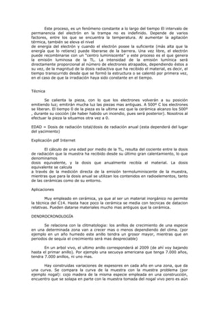 Este proceso, es un fenómeno constante a lo largo del tiempo El intervalo de
permanencia del electrón en la trampa no es indefinido. Depende de varios
factores, entre los que se encuentra la temperatura. Al aumentar la agitación
térmica, también se eleva el nivel
de energía del electrón y cuando el electrón posee la suficiente (más alta que la
energía que lo retiene) puede liberarse de la barrera. Una vez libre, el electrón
puede recombinarse con un “centro luminiscente” y este proceso es el que genera
la emisión luminosa de la TL. La intensidad de la emisión lumínica será
directamente proporcional al número de electrones atrapados, dependiendo éstos a
su vez, de la magnitud de la dosis radiactiva que ha recibido el material, es decir, el
tiempo transcurrido desde que se formó la estructura o se calentó por primera vez,
en el caso de que la irradiación haya sido constante en el tiempo.


Técnica

        Se calienta la pieza, con lo que los electrones volverán a su posición
emitiendo luz; emitirán mucha luz las piezas mas antiguas. A 500º C los electrones
se liberan. El tiempo 0 de la pieza es la ultima vez que la cerámica alcanzo los 500º
, durante su cocción (de haber habido un incendio, pues será posterior). Nosotros al
efectuar la pieza la situamos otra vez a 0.

EDAD = Dosis de radiación total/dosis de radiación anual (esta dependerá del lugar
del yacimiento)

Explicación pdf Internet

       El cálculo de una edad por medio de la TL, resulta del cociente entre la dosis
de radiación que la muestra ha recibido desde su último gran calentamiento, lo que
denominamos
dosis equivalente, y la dosis que anualmente recibía el material. La dosis
equivalente se calcula
a través de la medición directa de la emisión termoluminiscente de la muestra,
mientras que para la dosis anual se utilizan los contenidos en radioelementos, tanto
de las cerámicas como de su entorno.

Aplicaciones

        Muy empleado en cerámica, ya que al ser un material inorgánico no permite
la técnica del C14. Hasta hace poco la cerámica se media con tecnicas de datacion
relativas. Pueden datarse materiales mucho mas antiguos que la cerámica.

DENDROCRONOLOGÍA

       Se relaciona con la clitmatologia: los anillos de crecimiento de una especie
en una determinada zona van a crecer mas o menos dependiendo del clima. (por
ejemplo en un año humedo este anillo tendra un grosor mayor, mientras que en
periodos de sequía el crecimiento será mas despreciable)

       En un arbol vivo, el ultimo anillo corresponderá al 2009 (de ahí voy bajando
hasta el primar anillo). Por ejemplo una secuoya americana que tenga 7.000 años,
tendra 7.000 anillos, ni uno mas.

      Hay construidas variaciones de espesores en cada año en una zona, que da
una curva. Se compara la curva de la muestra con la muestra problema (por
ejemplo nogal): cojo madera de la misma especie empleada en una construcción,
encuentro que se solapa en parte con la muestra tomada del nogal vivo pero es aún
 