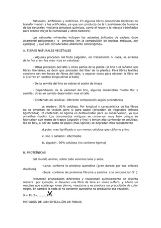 Naturales, artificiales y sintéticas. En algunos libros denominan sintéticas de
transformación a las artificiales, ya que son producto de la transformación humana
de las naturales mediante procesos químicos, como el rayon o la viscosa (diseñados
para resistir mejor la humdedad y otros factores)

      Las naturales minerales incluyen los asbestos (silicatos de cadena dobe
altamente peligorosos) o amiantos (en la composición de uralitas antiguas, por
ejemplo) , que son considerados altamente cancerígenos.

A. FIBRAS NATURALES VEGETALES

        - Algunas proceden del fruto (algodón, sin tratamiento ni nada, se arranca
de la flor y son las mas ricas en celulosa)

        - Otras proceden del tallo y otras partes de la planta (el lino o el cañamo son
fibras liberianas, es decir que proceden del liber de la planta). Para fibras textiles
conviene extraer haces de fibras del tallo, y separar estos para obtener la fibra en
si (corren en sentido longitudinal al tallo)

       - De la semilla del lino se extrae el aceite de linaza

       - Dependiendo de la variedad del lino, algunas desarrollan mucha flor y
semilla; otras en cambio desarrollan mas el tallo

       - Contenido en celulosa: diferente composición según procedencia

               a. madera: 51% celulosa. Por longitud y caracteristica de las fibras
no se emplean en textiles pero si para papel (proceden de vegetales leñosos
lignificados). El contenido en lignina es desfavorable para su conservación, ya que
amarillea mucho. Los documentos antiguos se conservan muy bien porque se
fabricaban con restos de trapos (algodón y lino) y tenian alto contenido en celulosa;
los de hoy, al ser de pasta de papel (mas lignina) se degradan mas rapidamente

              d.yute: mas lignificado y con menos celulosa que cáñamo y lino

              c. lino y cáñamo: intermedio

              b. algodón: 90% celulosa (no contiene lignina)


B. PROTEÍNICAS

       Del mundo animal, sobre todo veremos lana y seda.

              -Lana: contiene la proteina queratina (gran dureza por sus enlaces
disulfuro)
              -Seda: contiene las proteinas fibroina y sericina (no contiene ion S- -)

       Presentan propiedades diferentes y reaccionan químicamente de distinta
manera: por ejemplo, si disuelvo una fibra de lana en iones sulfuro, y añado un
reactivo que contenga iones plomo, reacciona y se produce un precipitado de color
negro. En cambio la seda al no contener queratina no produciría esa reaccion.

S + Pb 2+..........PbS

METODOS DE IDENTIFICACIÓN DE FIBRAS
 