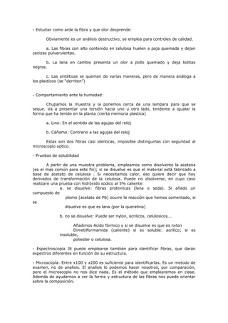 - Estudiar como arde la fibra y que olor desprende:

       Obviamente es un análisis destructivo, se emplea para controles de calidad.

       a. Las fibras con alto contenido en celulosa huelen a paja quemada y dejan
cenizas pulverulentas.

      b. La lana en cambio presenta un olor a pollo quemado y deja bolitas
negras.

        c. Las sintéticas se queman de varias maneras, pero de manera análoga a
los plasticos (se “derriten”)


- Comportamiento ante la humedad:

      Chupamos la muestra y la ponemos cerca de una lampara para que se
seque. Va a presentar una torsión hacia uno u otro lado, tendente a igualar la
forma que ha tenido en la planta (cierta memoria plastica)

       a. Lino: En el sentido de las agujas del reloj

       b. Cáñamo: Contrario a las agujas del reloj

      Estas son dos fibras casi identicas, imposible distinguirlas con seguridad al
microscopio optico.

- Pruebas de solubilidad

        A partir de una muestra problema, empleamos como disolvente la acetona
(es el mas común para este fin); si se disuelve es que el material está fabricado a
base de acetato de celulosa . Si necesitamos calor, eso quiere decir que hay
derivados de transformación de la celulosa. Puede no disolverse, en cuyo caso
realizare una prueba con hidróxido sodico al 5% caliente:
               a. se disuelve: fibras proteinicas (lana o seda). Si añado un
compuesto de
                  plomo (acetato de Pb) ocurre la reacción que hemos comentado, si
se
                  disuelve es que es lana (por la queratina)

              b. no se disuelve: Puede ser nylon, acrilicos, celulosicos...

                     Añadimos Acido fórmico y si se disuelve es que es nylon
                     Dimetilformamida (caliente) si es soluble: acrilico; si es
              insoluble,
                     poliester o celulosa.

- Espectroscopia IR puede emplearse también para identificar fibras, que darán
espectros diferentes en función de su estructura.

- Microscopía: Entre x100 y x200 es suficiente para identificarlas. Es un metodo de
examen, no de analisis. El analisis lo podemos hacer nosotros, por comparación,
pero el microscopio no nos dice nada. Es el método que emplearemos en clase.
Además de ayudarnos a ver la forma y estructura de las fibras nos puede orientar
sobre la composición.
 