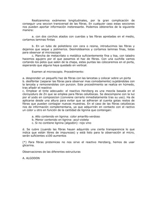 Realizaremos exámenes longitudinales, por la gran complicación de
conseguir una seccion transversal de las fibras. En cualquier caso estas secciones
nos pueden aportar información ineteresante. Podemos obtenerlos de la siguiente
manera:

      a. con dos corchos atados con cuerdas y las fibras apretadas en el medio,
cortamos laminas finitas

       b. En un tubo de polietileno con cera o resina, introducimos las fibras y
dejamos que seque y polimerice. Desmoldeamos y cortamos laminas finas, listas
para observar al microscopio
       c. Plancha de metacrilato o metálica suficientemente fina y lisa, con taladro
hacemos agujero por el que pasamos el haz de fibras. Con una cuchilla vamos
cortando los pelos que salen de la chapa, estas puntas las colocaremos en el porta,
esperando que alguna haya quedado en vertical.

      Examen al microscopio. Procedimiento:

a. desprender un pequeño haz de fibras con las lancetas y colocar sobre un porta
b. desfibrilar (separar las fibras para observar mas comodamente) sujetándolas con
la lanceta y removiendolas con punzon. Este procedimiento se realiza en húmedo,
tras añadir el reactivo
c. Emplear el tinte adecuado: el reactivo Herzberg es una mezcla basada en el
cloroyoduro de Zn que se emplea para fibras celulósicas. Se descompone con la luz
por el yodo en composicion (conviene cerrarlo inmediatamente tras su uso). Ha de
aplicarse desde una altura para evitar que se adhieran al cuenta gotas restos de
fibras que puedan contagiar nuevas muestras. En el caso de las fibras celulósicas
nos da información complementaria, ya que adquirirán en contacto con el ractivo
un color u otro en función de la cantidad de lignina que contengan:

      a. Alto contenido en lignina: color amarillo-verdoso
      b. Menor contenido en lignina: azul-violeta
      c. Si no contiene lignina (algodón): rojo vino

d. Se cubre (cuando las fibras hayan adquirido una cierta transparencia lo que
indica que están libres de impurezas) y está listo para la observación al micro,
serán suficientes x100 aumentos

(*) Para fibras proteinicas no nos sirve el reactivo Herzberg, hemos de usar
glicerina.

Observaciones de las diferentes estructuras

A. ALGODON
 