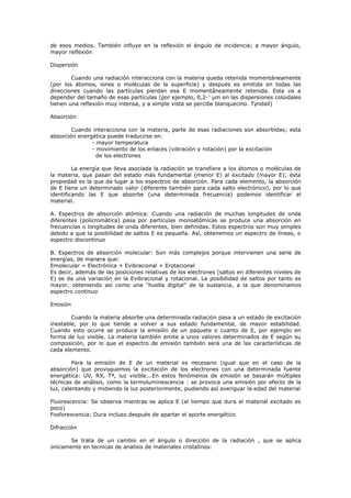 de esos medios. También influye en la reflexión el ángulo de incidencia; a mayor ángulo,
mayor relfexión

Dispersión

        Cuando una radiación interacciona con la materia queda retenida momentáneamente
(por los átomos, iones o moléculas de la superficie) y después es emitida en todas las
direcciones cuando las partículas pierdan esa E momentáneamente retenida. Esta va a
depender del tamaño de esas partículas (por ejemplo, 0,2-1 μm en las dispersiones coloidales
tienen una reflexión muy intensa, y a simple vista se percibe blanquecino. Tyndall)

Absorción

        Cuando interacciona con la materia, parte de esas radiaciones son absorbidas; esta
absorción energética puede traducirse en:
               - mayor temperatura
               - movimiento de los enlaces (vibración y rotación) por la excitación
                 de los electrones

         La energía que lleva asociada la radiación se transfiere a los átomos o moléculas de
la materia, que pasan del estado más fundamental (menor E) al excitado (mayor E); ésta
propiedad es la que da lugar a los espectros de absorción. Para cada elemento, la absorción
de E tiene un determinado valor (diferente también para cada salto electrónico), por lo que
identificando las E que absorbe (una determinada frecuencia) podemos identificar el
material.

A. Espectros de absorción atómica: Cuando una radiación de muchas longitudes de onda
diferentes (policromática) pasa por partículas monoatómicas se produce una absorción en
frecuencias o longitudes de onda diferentes, bien definidas. Estos espectros son muy simples
debido a que la posibilidad de saltos E es pequeña. Así, obtenemos un espectro de líneas, o
espectro discontinuo

B. Espectros de absorción molecular: Son más complejos porque intervienen una serie de
energías, de manera que:
Emolecular = Electrónica + Evibracional + Erotacional
Es decir, además de las posiciones relativas de los electrones (saltos en diferentes niveles de
E) se da una variación en la Evibracional y rotacional. La posibilidad de saltos por tanto es
mayor, obteniendo así como una “huella digital” de la sustancia, a la que denominamos
espectro continuo

Emisión

        Cuando la materia absorbe una determinada radiación pasa a un estado de excitación
inestable, por lo que tiende a volver a sus estado fundamental, de mayor estabilidad.
Cuando esto ocurre se produce la emisión de un paquete o cuanto de E, por ejemplo en
forma de luz visible. La materia también emite a unos valores determinados de E según su
composición, por lo que el espectro de emisión también será una de las características de
cada elemento.

         Para la emisión de E de un material es necesario (igual que en el caso de la
absorción) que provoquemos la excitación de los electrones con una determinada fuente
energética: UV, RX, Tª, luz visible...En estos fenómenos de emisión se basarán múltiples
técnicas de análisis, como la termoluminescencia : se provoca una emisión por efecto de la
luz, calentando y midiendo la luz posteriormente, pudiendo así averiguar la edad del material

Fluorescencia: Se observa mientras se aplica E (el tiempo que dura el material excitado es
poco)
Fosforescencia: Dura incluso después de apartar el aporte energético

Difracción

       Se trata de un cambio en el ángulo o dirección de la radiación , que se aplica
únicamente en tecnicas de analisis de materiales cristalinos:
 