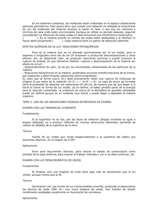En los sistemas cristalinos, las moléculas están ordenadas en el espacio obedeciendo
patrones geométricos. Esto quiere decir que cuando una radiación es reflejada al encontrarse
de con las moléculas del material siempre lo harán en fase, o sea que los máximos y
mínimos de cada onda están sincronizados (aunque se refleje un periodo después, seguirán
coincidiendo) La difracción de estas ondas en fase provocará una interferencia constructiva
(           ). En la materia amorfa en cambio las ondas están desfasadas y al interferir lo
hacen destructivamente (          ). Cada material tiene un patrón de difracción diferente

EFECTOS QUÍMICOS DE LA LUZ. REACCIONES FOTOQUÍMICAS

         Poca es la materia que se ve alterada químicamente por la luz visible, pero si
bajamos a longitudes como las de los UV empiezan a producirse descomposiciones y otros
efectos. Así, se desprende calor, se producen reacciones químicas o puede provocar la
ruptura de enlaces (lo que llamamos fotólisis: ruptura o descomposición de la materia por
efecto de la luz)
- Desprendimiento de calor: se da por los movimientos vibracionales de las partículas de la
materia
- Reacciones fotoquímicas en la materia, pudiendose provocar transformaciones de la misma,
por exposición a determinadas radiaciones electromagnéticas
Ej: para que se forme ozono (O3) debe previamente haber una ruptura de moléculas de
oxígeno O2 por parte de la radiación UV O2 ----- O+O ----O3. La capa de ozono así formada
tiene la propiedad de absorber las radiaciones UV del sol, de manera que las que llegan a la
tierra lo hacen en forma de luz visible, ya no dañina, al haber perdido parte de la energía
para la reacción comentada. La presencia de ozono en la atmósfera en grandes cantidades
puede ser dañina porque es un oxidante muy fuerte y puede llegar a degradar la materia
orgánica.

TEMA 3: USO DE LAS RADIACIONES VISIBLES EN MÉTODOS DE EXAMEN

EXAMEN CON LUZ TANGENCIAL O RASANTE

Fundamentos

         Si la superficie no es lisa, por las leyes de reflexión (ángulo incidente es igual a
ángulo reflejado) va a producir reflexión en muchas direcciones diferentes, poniendo de
relieve los detalles de la superficie de la obra.

Técnica

      Fuente de luz visible que incida tangencialmente a la superficie del objeto que
queremos observar, en un ángulo de 5-20º.

Aplicaciones

       Sirve para documentar técnicas, para valorar el estado de conservación como
sentado de la capa pictórica, para evaluar el trabajo realizado y ver si se debe continuar, etc

EXAMEN CON LUZ MONOCROMÁTICA DE SODIO

Fundamentos

         Al emplear solo una longitud de onda tiene algo más de penetración que la luz
visible, aunque menos que la IR.

Técnica

       Iluminación con una fuente de luz monocromática amarilla, producida al desexcitarse
los átomos de sodio (589 nm: una única longitud de onda). Son fuentes de amplio
rendimiento empleadas usualmente en iluminación de carreteras.

Aplicaciones
 