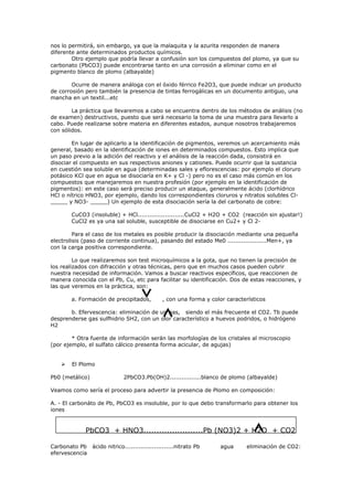 nos lo permitirá, sin embargo, ya que la malaquita y la azurita responden de manera
diferente ante determinados productos químicos.
        Otro ejemplo que podría llevar a confusión son los compuestos del plomo, ya que su
carbonato (PbCO3) puede encontrarse tanto en una corrosión a eliminar como en el
pigmento blanco de plomo (albayalde)

        Ocurre de manera análoga con el óxido férrico Fe2O3, que puede indicar un producto
de corrosión pero también la presencia de tintas ferrogálicas en un documento antiguo, una
mancha en un textil...etc

        La práctica que llevaremos a cabo se encuentra dentro de los métodos de análisis (no
de examen) destructivos, puesto que será necesario la toma de una muestra para llevarlo a
cabo. Puede realizarse sobre materia en diferentes estados, aunque nosotros trabajaremos
con sólidos.

        En lugar de aplicarlo a la identificación de pigmentos, veremos un acercamiento más
general, basado en la identificación de iones en determinados compuestos. Esto implica que
un paso previo a la adición del reactivo y el análisis de la reacción dada, consistirá en
disociar el compuesto en sus respectivos aniones y cationes. Puede ocurrir que la sustancia
en cuestión sea soluble en agua (determinadas sales y eflorescencias: por ejemplo el cloruro
potásico KCl que en agua se disociaría en K+ y Cl -) pero no es el caso más común en los
compuestos que manejaremos en nuestra profesión (por ejemplo en la identificación de
pigmentos): en este caso será preciso producir un ataque, generalmente ácido (clorhídrico
HCl o nítrico HNO3, por ejemplo, dando los correspondientes cloruros y nitratos solubles Cl-
_____ y NO3- _____) Un ejemplo de esta disociación sería la del carbonato de cobre:

        CuCO3 (insoluble) + HCl........................CuCl2 + H2O + CO2 (reacción sin ajustar!)
        CuCl2 es ya una sal soluble, susceptible de disociarse en Cu2+ y Cl 2-

         Para el caso de los metales es posible producir la disociación mediante una pequeña
electrolisis (paso de corriente continua), pasando del estado Me0 ....................Men+, ya
con la carga positiva correspondiente.

         Lo que realizaremos son test microquímicos a la gota, que no tienen la precisión de
los realizados con difracción y otras técnicas, pero que en muchos casos pueden cubrir
nuestra necesidad de información. Vamos a buscar reactivos específicos, que reaccionen de
manera conocida con el Pb, Cu, etc para facilitar su identificación. Dos de estas reacciones, y
las que veremos en la práctica, son:

        a. Formación de precipitados,        , con una forma y color característicos

       b. Efervescencia: eliminación de un gas, siendo el más frecuente el CO2. Tb puede
desprenderse gas sulfhidrio SH2, con un olor característico a huevos podridos, o hidrógeno
H2

        * Otra fuente de información serán las morfologías de los cristales al microscopio
(por ejemplo, el sulfato cálcico presenta forma acicular, de agujas)


       El Plomo

Pb0 (metálico)               2PbCO3.Pb(OH)2................blanco de plomo (albayalde)

Veamos como sería el proceso para advertir la presencia de Plomo en composición:

A. - El carbonáto de Pb, PbCO3 es insoluble, por lo que debo transformarlo para obtener los
iones


              PbCO3 + HNO3.......................Pb (NO3)2 + H2O + CO2

Carbonato Pb ácido nitrico.........................nitrato Pb     agua      eliminación de CO2:
efervescencia
 