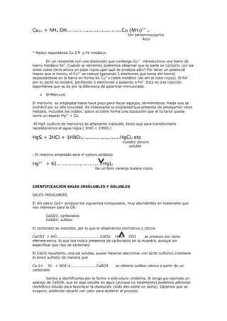 Cu2+ + NH4 OH.................................Cu (NH3)2+            4
                                                        Ión tetraminocúprico
                                                                 Azul


* Redox espontánea Cu 2+ y Fe metálico:

        En un recipiente con una disolución que contenga Cu2+, introducimos una barra de
hierro metálico Fe0. Cuando la retiremos podremos observar que la parte en contacto con los
iones cobre tiene ahora un color rojizo ¿por qué se produce esto? Por tener un potencial
mayor que el hierro, el Cu2+ se reduce (ganando 2 electrones que toma del hierro)
depositándose en la barra en forma de Cu0 o cobre metálico (de ahí el color rojizo). El Fe0
por su parte se oxidará, perdiendo 2 electrones y pasando a Fe2-. Esta es una reacción
espontánea que se da por la diferencia de potencial mencionada.

       El Mercurio

El mercurio se empleaba hasta hace poco para hacer espejos, termómetros, hasta que se
prohibió por su alta toxicidad. Es interesante la propiedad que presenta de amalgamar otros
metales, incluidos los nobles: sobre el cobre forma una disolución que al fortarse queda
como un espejo Hg2+ + Cu

-El HgS (sulfuro de mercurio) es altamente insoluble, tanto que para transformarlo
necesitaremos el agua regia ( 3HCl + 1HNO3)

HgS + 3HCl + 1HNO3.......................HgCl2 etc
                                                     nuestro cloruro
                                                        soluble

- El reactivo empleado será el yoduro potásico

Hg2+ + KI............................HgI2
                                     De un tono naranja butano rojizo




IDENTIFICACIÓN SALES INSOLUBLES Y SOLUBLES

SALES INSOLUBLES

El ión calcio Ca2+ produce los siguientes compuestos, muy abundantes en materiales que
nos interesan para la CR:

        CaCO3: carbonatos
        CaSO4: sulfato

El carbonato es insoluble, por lo que le añadiremos clorhidrico o nítrico

CaCO3 + HCl...................................CaCl2 H2O CO2     se produce por tanto
efervescencia, lo que nos indica presencia de carbonatos en la muestra, aunque sin
especificar que tipo de carbonato

El CaCl2 resultante, una sal soluble, puede hacerse reaccionar con ácido sulfúrico (contiene
el anion sulfato) de manera que

Ca 2+ Cl- + SO2-4.....................CaSO4      se obtiene sulfato cálcico a partir de un
carbonato

         Vamos a identificarlos por la forma o estructura cristalina. Si tengo por ejemplo un
aparejo de CaSO4, que es algo soluble en agua (aunque no totalmente) podemos adicionar
clorhídrico diluido para favorecer la disolución (todo ello sobre un porta). Dejamos que se
evapore, pudiendo secarlo con calor para acelerar el proceso.
 