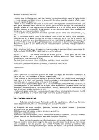 Muestra de mortero triturado:

- Añado agua destilada y agito bien, para que los compuestos solubles pasen al medio líquido
- Puedo calcular cuantitativamente la proporción de sales, pesando antes de añadir agua,
secando y pesando después.
- Filtro el agua hasta que me quede el líquido claro, y en la probeta los restos insolubles. Con
esta parte insoluble puedo realizar una prueba para dilucidar que tipo de compuestos la
forman: añado HCl, que descompone los carbonatos, y si lo he pesado antes y después
también obtengo la proporción de carbonato y arena. Asimismo puedo hacer pruebas para
comprobar si existe contenido de Fe2O3
- Con la parte soluble, tomamos muestras separadas en dos tubos para analizar NO-3, S-,
Cl-
a) Cl-: Añadimos AgNO3 tanto en la muestra como en una en blanco (agua destilada).
Mientras que en el agua destilada no se observa reacción, en el caso de la muestra de
mortero el color vira a un tono blanquecino, lo que nos indica la presencia de cloruros (el
procedimiento es muy selectivo, por lo que puede observarse en cantidades muy pequeñas).
Recordemos que en el caso de los cloruros no necesitaremos un medio ácido para observar
la reacción

b)S-: Añadimos BaCl, y nos dá negativo. Para comprobar lo que ocurriría en presencia de ión
sulfuro, añado H2SO4 al 5%, tras lo cual toma un tono blanco

c) NO-3....................en medio ácido (ácido acético glacial)......añado polvo de zinc para
reducir a nitrito (NO-2), y posteriormente el reactivo específico (debo mezclar los
componentes en el momento al 50%)
Se observa un cambio de color, volviéndose violeta en pocos segundos.

Conclusión: presencia de cloruros y nitratos, ausencia de inón sulfuro

- Electrólisis:

ORO

-Voy a provocar una oxidación puntual del metal con objeto de disociarlo y conseguir, a
partir del Au0, Aun+ mediante la pérdida de electrones
-Para producir la electrolisis precisamos un ánodo (el metal), un cátodo (pinza mediante la
cual cierro el circuito) y un electrolito (papel embebido en una solución saturada de NaCl ,
específico para el oro, que coloco en la punta de la pinza)
- Cuando pongo en contacto el papel con la solución salina (nuestro electrolito) con el oro, la
corriente provoca el paso de iones oro al papel. Se da la electrolisis (dejamos actuar unos 15
segundos) actuando la pieza como polo positivo (ánodo). Dejamos que el papel seque para
que se asienten bien las partículas de oro
- Sobre este papel aplicaré un reactivo específico para hacer efectiva la identificación (SnCl2
al 20% y clorhidrico al 15%) Un color negro implicaría la presencia de oro


SUSTANCIAS ORGÁNICAS

       Podemos encontrárnoslas formando parte de aglutinantes, adhesivos, barnices,
capas de preparación, etc. Los principales grupos que veremos son:

a) Proteínas: En colas animales, gelatinas, temples de huevo, caseína... (formadas
principalmente por aminoácidos)
b) Polisacáridos/hidratos de carbono: almidones y dextrinas
c) Lípidos: aceites secantes
d) Resinas naturales (terpenos, por su composición terpénica): colofonia , almáciga, dammar
(en los barnices nos las encontramos mezcladas con otras sustancias)

       Estos compuestos pueden ser identificados con numerosos medios de los que hemos
hablado en otros temas (cromatografía de gases, espectroscopia IR...). Lo que haremos es
algo parecido a los las pruebas que hemos realizado con aniones y cationes. Los
denominamos test histológicos (histología: estudia los tejidos). Son pruebas colorimétricas,
 