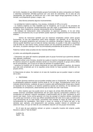 de tinción, basadas en que determinados grupos funcionales de estos compuestos son fijados
o retenidos (presentan afinidad química) por una serie de colorantes. En el caso de una
estratigrafía, por ejemplo, se teñiría de uno u otro color según tenga pigmentos al óleo, el
temple, una preparación grasa o magra...etc

        Esta técnica presenta algunos inconvenientes:

- La cantidad de materia orgánica, muy escasa, rondando el 10% a lo sumo
- La materia orgánica es mas inestable que la inorgánica, por lo que en los procesos de
envejecimiento se producen transformaciones que dan lugar a compuestos diferentes a los
originales. Esto impediría la correcta interpretación de los resultados.
- En trabajos de restauración estos compuestos no aparecen aislados, si no con otras
sustancias (emulsiones etc) lo que también puede repercutir negativamente en la lectura del
análisis.

        Hemos de mencionar también que los reactivos empleados actúan sobre grupos
funcionales, no son tan específicos como otros métodos: por ejemplo, en el caso de las
resinas, los grupos terpénicos son comunes a la colofonia, almáciga y dammar. Mientras la
técnica puede identificar que se trata de resinas naturales, no puede ir más allá y especificar
cual de ellas es. Del mismo modo, aunque actúen con las proteínas presentes en un temple
de huevo, no podrán distinguir entre los aminoácidos procedentes de la yema y la clara.

Podemos realizar estas pruebas de dos maneras diferentes:

a) sobre una estratigrafía preparada:

- Colocamos una gota del reactivo apropiado para el grupo funcional que queremos detectar
(por ejemplo, proteínas).
- Dejamos actuar unos minutos, durante los cuales el reactivo impregnará todos los estratos.
El reactivo actuará en aquellos estratos donde se encuentre presente el grupo amino (NH2)
de los aminoácidos, por lo que en el resto de estratos no quedará fijado.
- Lavamos la muestra con el mismo disolvente en que está disuelto el reactivo, de manera
que este será arrastrado por el en aquellas zonas donde no haya quedado retenido por los
grupos amino.

b) Reacciones en placa: Se realizan en el caso de muestras que se puedan raspar o extraer
de la obra

       PROTEINAS

    Existen diversos reactivos que se pueden emplear para su localización. Por ejemplo, para
la estratigrafía podemos emplear fucsina ácida al 1% en agua. Procederíamos como se ha
indicado anteriormente, cuidando de que la muestra esté perfectamente limpia para impedir
la repulsión de la muestra y el reactivo (podemos lavarla con alcohol). En los estratos con
aminoácidos en composición, observaremos que se tiñen de color rosa fucsia.

        Otro reactivo que nos puede servir es el negro de amida (NA1,NA2,NA3), de el que
existen diversas variedades dependiendo del pH (para algunos compuestos protéicos muy
envejecidos se obtienen mejores resultados a determinados pH) El color resultante es azul
oscuro casi negro. Como norma general a la hora de escoger el reactivo idóneo, tendremos
en cuenta que conviene un tono que difiera sensiblemente del color de la capa a analizar (en
unas carnaciones de un rosa fuerte, convendría más emplear el negro de amida para leer
correctamente los resultados). Otro factor a tener en cuenta es el hecho de que, si los
estratos (por ejemplo, una preparación) son porosos, pueden retener el colorante por
adsorción física, sin que se trate de una verdadera reacción con los grupos funcionales.

    En el caso de que podamos extraer un grano o pequeña muestra del original, puede
llevarse a cabo el “test de Bidet”:

    CuSO4 2%
    NaOH 5%
 