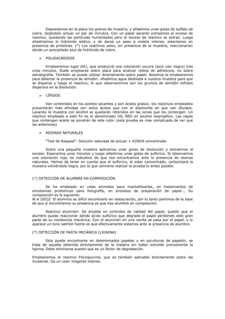 Depositamos en la placa los granos de muestra, y añadimos unas gotas de sulfato de
cobre, dejándolo actuar un par de minutos. Con un papel secante extraemos el exceso de
reactivo, quedando las partículas humectadas pero el exceso de reactivo se extrae. Luego
añadiríamos el hidróxido sódico, y de darse un paso a violeta intenso, estaríamos en
presencia de proteínas. (*) Los reactivos solos, sin presencia de la muestra, reaccionarían
dando un precipitado azul de hidróxido de cobre.

       POLISACÁRIDOS

        Emplearemos lugol (KI), que producirá una coloración oscura (azul casi negro) tras
unos minutos. Suele emplearse sobre placa para analizar restos de adhesivos, no sobre
estratigrafía. También se puede utilizar directamente sobre papel. Nosotros lo emplearemos
para detectar la presencia de almidón: añadimos agua destilada a nuestra muestra para que
se disperse y luego el reactivo; lo que observaremos son los grumos de almidón teñidos
dispersos en la disolución.

       LÍPIDOS

        Van contenidos en los aceites secantes y son ácidos grasos; los reactivos empleados
presentarán más afinidad con estos ácidos que con el disolvente en que van diluidos.
Lavando la muestra con alcohol se quedarán retenidos en las zonas que los contengan. Un
reactivo empleado a este fin es el denominado OIL RED en alcohol isopropílico. Las capas
que contengan aceite se pondrán de este color (esta prueba es mas complicada de ver que
las anteriores)

       RESINAS NATURALES

        “Test de Raspaid”: Solución saturada de azúcar + H2SO4 concentrado

        Sobre una pequeña muestra aplicamos unas gotas de disolución y extraemos el
exceso. Esperamos unos minutos y luego añadimos unas gotas de sulfúrico. Si observamos
una coloración roja, es indicativo de que nos encontramos ante la presencia de resinas
naturales. Hemos de tener en cuenta que el sulfúrico, al estar concentrado, carbonizará la
muestra volviéndola negra, por lo que conviene realizar la prueba lo antes posible.


(*) DETECCIÓN DE ALUMBRE EN COMPOSICIÓN

        Se ha empleado en colas animales para insolubilizarlas, en tratamientos de
emulsiones proteínicas para fotografía, en procesos de preparación de papel... Su
composición es la siguiente:
Al K (SO)2 El aluminio es difícil encontrarlo en restauración, por lo tanto partimos de la base
de que si encontramos su presencia es que hay alumbre en composición.

       Reactivo aluminón: Se emplea en controles de calidad del papel, puesto que el
alumbre puede reaccionar dando ácido sulfúrico que degrada el papel perdiendo este gran
parte de su resistencia mecánica. Con el aluminón en una varilla se pasa por el papel, y si
aparece un tono salmón fuerte es que efectivamente estamos ante la presencia de alumbre.

(*) DETECCIÓN DE PASTA MECÁNICA (LIGNINA)

         Esta puede encontrarse en determinados papeles y en esculturas de papelón, se
trata de aquella obtenida directamente de la madera sin haber extraído previamente la
lignina. Debe eliminarse puesto que es un factor de degradación.

Emplearemos el reactivo Floroglucinol, que es también aplicable directamente sobre las
muestras. Da un color magenta intenso.
 